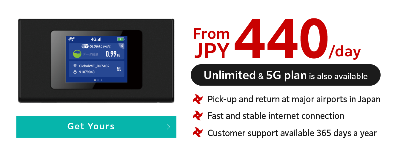 From JPY 440/day (Unlimited & 5G plan is also available). Pick-up and return at major airports in Japan, Fast and stable internet connection, Customer support available 365 days a year. Get Yours